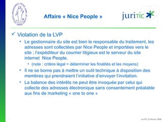 Affaire « Nice People »
 Violation de la LVP
• Le gestionnaire du site est bien le responsable du traitement, les 
adresses sont collectées par Nice People et importées vers le 
site ; l’expéditeur du courrier litigieux est le serveur du site 
internet  Nice People. 
• (note : critère légal = déterminer les finalités et les moyens)

• Il ne se borne pas à mettre un outil technique à disposition des 
membres qui prendraient l’initiative d’envoyer l’invitation.
• La balance des intérêts ne peut être invoquée par celui qui 
collecte des adresses électronique sans consentement préalable 
aux fins de marketing « one to one »

-

JuriTIC 15 février 2008

 