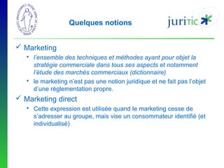 Quelques notions
 Marketing
 l’ensemble des techniques et méthodes ayant pour objet la
stratégie commerciale dans tous ses aspects et notamment
l’étude des marchés commerciaux (dictionnaire)
 le marketing n’est pas une notion juridique et ne fait pas l’objet
d’une réglementation propre.

 Marketing direct
 Cette expression est utilisée quand le marketing cesse de
s’adresser au groupe, mais vise un consommateur identifié (et
individualisé)

 