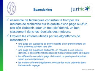 Spamdexing
 ensemble de techniques consistant à tromper les
moteurs de recherche sur la qualité d'une page ou d'un
site afin d'obtenir, pour un mot-clef donné, un bon
classement dans les résultats des moteurs.
 Exploite les critères utilisés par les algorithmes de
classement :
• une page est supposée de bonne qualité si un grand nombre de
liens externes pointent vers elle
• une page est supposée pertinente, en réponse à une requête
donnée, si elle contient beaucoup de mots présents dans la requête
• les différents mots de la page obtiennent un poids plus important
selon leur emplacement
• les moteurs tiennent également compte des mots présents dans
l'adresse de la page
-

JuriTIC 15 février 2008

 