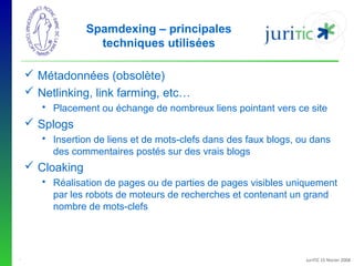 Spamdexing – principales
techniques utilisées
 Métadonnées (obsolète)
 Netlinking, link farming, etc…
 Placement ou échange de nombreux liens pointant vers ce site

 Splogs
 Insertion de liens et de mots-clefs dans des faux blogs, ou dans
des commentaires postés sur des vrais blogs

 Cloaking
 Réalisation de pages ou de parties de pages visibles uniquement
par les robots de moteurs de recherches et contenant un grand
nombre de mots-clefs

-

JuriTIC 15 février 2008

 