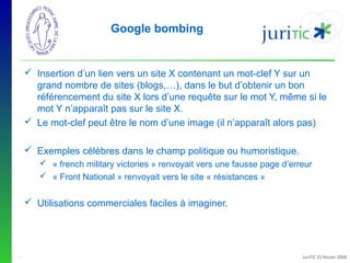 Google bombing

 Insertion d’un lien vers un site X contenant un mot-clef Y sur un
grand nombre de sites (blogs,…), dans le but d’obtenir un bon
référencement du site X lors d’une requête sur le mot Y, même si le
mot Y n’apparaît pas sur le site X.
 Le mot-clef peut être le nom d’une image (il n’apparaît alors pas)
 Exemples célèbres dans le champ politique ou humoristique.
 « french military victories » renvoyait vers une fausse page d’erreur
 « Front National » renvoyait vers le site « résistances »

 Utilisations commerciales faciles à imaginer.

-

JuriTIC 15 février 2008

 