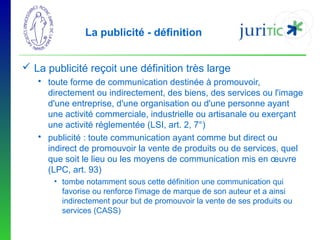 La publicité - définition
 La publicité reçoit une définition très large
 toute forme de communication destinée à promouvoir,
directement ou indirectement, des biens, des services ou l'image
d'une entreprise, d'une organisation ou d'une personne ayant
une activité commerciale, industrielle ou artisanale ou exerçant
une activité réglementée (LSI, art. 2, 7°)
 publicité : toute communication ayant comme but direct ou
indirect de promouvoir la vente de produits ou de services, quel
que soit le lieu ou les moyens de communication mis en œuvre
(LPC, art. 93)
• tombe notamment sous cette définition une communication qui
favorise ou renforce l'image de marque de son auteur et a ainsi
indirectement pour but de promouvoir la vente de ses produits ou
services (CASS)

 