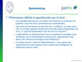 Spamdexing
 Phénomène difficile à appréhender par le droit :
• Les résultats donnés par un moteur de recherche ne sont pas une
publicité. (sauf les liens commerciaux ou sponsorisés)
• Les noms de domaines ne sont pas une « publicité » au sens de la
LSI. Un simple hyperlien tombe donc hors du champ d’application de
la loi. => quid de l’association d’un lien et d’un mot-clef ?
• L’optimisation du référencement vise à augmenter la visibilité d’une
entreprise, donc indirectement à promouvoir, indirectement, des
biens, des services ou l'image d'une entreprise ?
• Il n’existe pas de « droit au référencement » ; les moteurs de
recherches sont des acteurs privés n’ayant pas d’obligation de
référencer tous les sites.

-

JuriTIC 15 février 2008

 