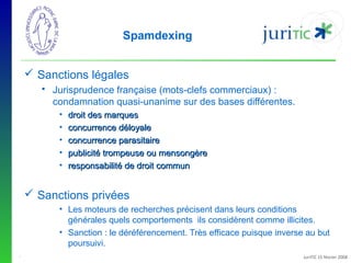 Spamdexing
 Sanctions légales
 Jurisprudence française (mots-clefs commerciaux) :
condamnation quasi-unanime sur des bases différentes.
•
•
•
•
•

droit des marques
concurrence déloyale
concurrence parasitaire
publicité trompeuse ou mensongère
responsabilité de droit commun

 Sanctions privées
• Les moteurs de recherches précisent dans leurs conditions
générales quels comportements ils considèrent comme illicites.
• Sanction : le déréférencement. Très efficace puisque inverse au but
poursuivi.
-

JuriTIC 15 février 2008

 