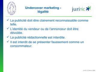 Undercover marketing légalité
 La publicité doit être clairement reconnaissable comme
telle.
 L’identité du vendeur ou de l’annonceur doit être
dévoilée.
 La publicité rédactionnelle est interdite.
 Il est interdit de se présenter faussement comme un
consommateur.

-

JuriTIC 15 février 2008

 