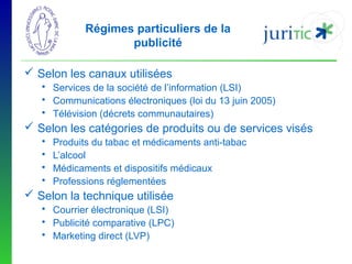 Régimes particuliers de la
publicité
 Selon les canaux utilisées
 Services de la société de l’information (LSI)
 Communications électroniques (loi du 13 juin 2005)
 Télévision (décrets communautaires)

 Selon les catégories de produits ou de services visés





Produits du tabac et médicaments anti-tabac
L’alcool
Médicaments et dispositifs médicaux
Professions réglementées

 Selon la technique utilisée
 Courrier électronique (LSI)
 Publicité comparative (LPC)
 Marketing direct (LVP)

 