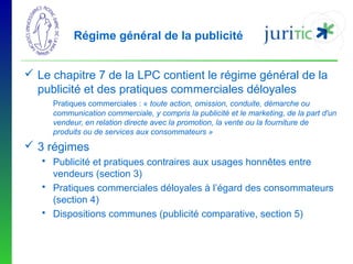 Régime général de la publicité
 Le chapitre 7 de la LPC contient le régime général de la
publicité et des pratiques commerciales déloyales
Pratiques commerciales : « toute action, omission, conduite, démarche ou
communication commerciale, y compris la publicité et le marketing, de la part d'un
vendeur, en relation directe avec la promotion, la vente ou la fourniture de
produits ou de services aux consommateurs »

 3 régimes
 Publicité et pratiques contraires aux usages honnêtes entre
vendeurs (section 3)
 Pratiques commerciales déloyales à l’égard des consommateurs
(section 4)
 Dispositions communes (publicité comparative, section 5)

 