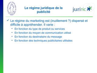 Le régime juridique de la
publicité
 Le régime du marketing est (inutilement ?) dispersé et
difficile à appréhender. Il varie :





En fonction du type de produit ou services
En fonction du moyen de communication utilisé
En fonction du destinataire du message
En fonction des techniques publicitaires utilisées

 