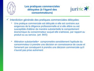 Les pratiques commerciales
déloyales (à l’égard des
consommateurs)
 Interdiction générale des pratiques commerciales déloyales
 Une pratique commerciale est déloyale si elle est contraire aux
exigences de la diligence professionnelle et si elle altère ou est
susceptible d'altérer de manière substantielle le comportement
économique du consommateur auquel elle s'adresse, par rapport au
produit ou au service. (art. 94/5)
 Altération substantielle= compromettre sensiblement l'aptitude du
consommateur à prendre une décision en connaissance de cause et
l'amenant par conséquent à prendre une décision commerciale qu'il
n'aurait pas prise autrement

 