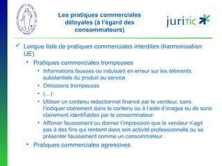 Les pratiques commerciales
déloyales (à l’égard des
consommateurs)
 Longue liste de pratiques commerciales interdites (harmonisation
UE)
 Pratiques commerciales trompeuses
• Informations fausses ou induisant en erreur sur les éléments
substantiels du produit ou service
• Omissions trompeuses
• (…)
• Utiliser un contenu rédactionnel financé par le vendeur, sans
l’indiquer clairement dans le contenu ou à l’aide d’images ou de sons
clairement identifiables par le consommateur.
• Affirmer faussement ou donner l’impression que le vendeur n’agit
pas à des fins qui rentrent dans son activité professionnelle ou se
présenter faussement comme un consommateur.

 Pratiques commerciales agressives

 