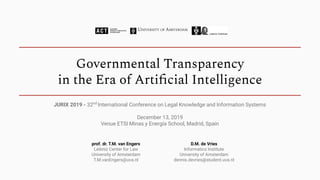 Governmental Transparency
in the Era of Artiﬁcial Intelligence
prof. dr. T.M. van Engers
Leibniz Center for Law
University of Amsterdam
T.M.vanEngers@uva.nl
D.M. de Vries
Informatics Institute
University of Amsterdam
dennis.devries@student.uva.nl
JURIX 2019 - 32nd
International Conference on Legal Knowledge and Information Systems
December 13, 2019
Venue ETSI Minas y Energía School, Madrid, Spain
 