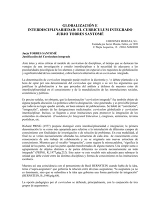 GLOBALIZACIÓ E
I TERDISCIPLI ARIEDAD: EL CURRICULUM I TEGRADO
JURJO TORRES SA TOMÉ
EDICIONES MORATA, S.L.
Fundada por Javier Morata, Editor, en 1920
C/ Mejía Lequerica, 12. 28004- MADRID
Jurjo TORRES SA TOMÉ
Justificación del Currículum integrado
Ante éstas y otras críticas al modelo de currículum de disciplinas, al tiempo que se destacan las
ventajas de una investigación y estudio interdisciplinar y la necesidad de adecuarse a las
peculiaridades psicológicas de los alumnos y alumnas (en especial a los requisitos de globalización
y significatividad de los contenidos), cobra fuerza la alternativa de un currículum integrado.
La denominación de currículum integrado puede resolver la dicotomía y / o debate planteado a la
hora de optar por una denominación del currículum que integre a su vez los argumentos que
justifican la globalización y los que proceden del análisis y defensa de mayores cotas de
interdisciplinariedad en el conocimiento y de la mundialización de las interrelaciones sociales,
económicas y políticas.
Es preciso señalar, no obstante, que la denominación “currículum integrado” fue también objeto de
alguna pequeña discusión. La polémica sobre la designación, vino generando, y es previsible pensar
que todavía no logre quedar cerrada, un buen número de publicaciones. Se habló de “correlación”,
“integración”, además de las designaciones tradicionales: currículum globalizado y currículum
interdisciplinar. Incluso, se llegaron a crear instituciones para promover la integración de los
contenidos en educación (Foundation for Integrated Education ), congresos, seminarios, revistas
periódicas, etc.
Richard PRING (1977) propone distinguir entre interdisciplinariedad e integración; la primera
denominación la ve como más apropiada para referirse a la interrelación de diferentes campos de
conocimiento con finalidades de investigación o de solución de problemas. En esta modalidad, al
final no se verían necesariamente afectadas las estructuras de cada área de conocimiento como
consecuencia de este trabajo de colaboración y no se originaría una nuevas estructura de
conocimiento. Mientras que el vocablo “integración”, como sugiere la misma palabra, “significa la
unidad de las partes, tal que las partes quedan transformadas de alguna manera. Una simple suma o
agrupamiento de objetos distintos o de partes diferentes no crearía necesariamente un todo
integrado” (PRING, R.,1977,pág.232). Este autor ve este vocablo más adecuado para subrayar la
unidad que debe existir entre las distintas disciplinas y formas de conocimiento en las instituciones
escolares.
Muestra así una coincidencia con el pensamiento de Basil BERNSTEIN cuando habla de la idea,
tema o”supra-asignatura” que gobierna la relación entre diversas asignaturas; “la asignatura ya no
es dominante, sino que se subordina a la idea que gobierna una forma particular de integración”
(BERNSTEIN, B.,1988,pág.68).
La opción pedagógica por el currículum se defiende, principalmente, con la conjunción de tres
grupos de argumentos:
 