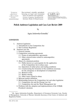 Polish Antitrust Legislation and Case Law Review 2009
                                          by

                            Agata Jurkowska-Gomułka*


CONTENTS

       I.  Antitrust legislation
           1. Amendments to the Competition Act
           2. New Leniency Regulation
       II. Antitrust case law
           1. General remarks
           2. Competition restricting agreements
              1.1. Forms of anticompetitive agreements
              1.2. Other selected issues related to anticompetitive
                   agreements
           3. Abuse of a dominant position
              3.1. Public interest as a prerequisite for the application
                   of the Competition Act in abuse cases
              3.2. Imposition of unfair prices and trading conditions
              3.3. Counteracting the formation of the conditions necessary
                   for the emergence or development of competition
              3.4. Refusal to deal
              3.5. Market sharing
              3.6. Other issues related to abuse
           4. Relevant market definition
           5. Relationships between the Competition Act and other legislation
              5.1. Competition Act and the Energy Law Act
              5.2. Competition Act and the Waste Management Act
           6. Problems with the adoption and implementation of the UOKiK
              President’s decisions

   * Dr. Agata Jurkowska-Gomułka, Department of European Economic Law, Faculty

of Management, University of Warsaw; Scientific Secretary of the Centre of Antitrust and
Regulatory Studies.

Vol. 2010, 3(3)
 