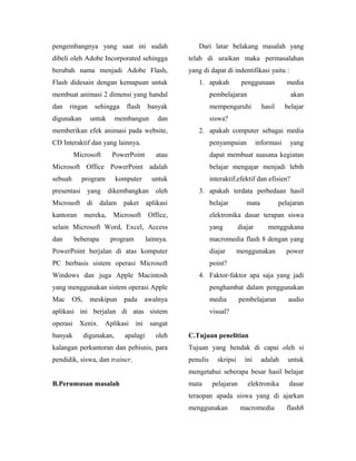 pengembangnya yang saat ini sudah                       Dari latar belakang masalah yang
dibeli oleh Adobe Incorporated sehingga              telah di uraikan maka permasalahan
berubah nama menjadi Adobe Flash,                    yang di dapat di indentifikasi yaitu :
Flash didesain dengan kemapuan untuk                    1. apakah            penggunaan           media
membuat animasi 2 dimensi yang handal                          pembelajaran                        akan
dan   ringan         sehingga    flash    banyak               mempengaruhi            hasil     belajar
digunakan        untuk      membangun         dan              siswa?
memberikan efek animasi pada website,                   2. apakah computer sebagai media
CD Interaktif dan yang lainnya.                                penyampaian           informasi     yang
         Microsoft        PowerPoint         atau              dapat membuat suasana kegiatan
Microsoft Office PowerPoint adalah                             belajar mengajar menjadi lebih
sebuah      program         komputer        untuk              interaktif,efektif dan efisien?
presentasi yang          dikembangkan oleh              3. apakah terdata perbedaan hasil
Microsoft       di    dalam     paket     aplikasi             belajar         mata            pelajaran
kantoran       mereka,     Microsoft      Office,              elektronika dasar terapan siswa
selain Microsoft Word, Excel, Access                           yang         diajar       menggukana
dan      beberapa         program         lainnya.             macromedia flash 8 dengan yang
PowerPoint berjalan di atas komputer                           diajar       menggunakan          power
PC berbasis sistem operasi Microsoft                           point?
Windows dan juga Apple Macintosh                        4. Faktor-faktor apa saja yang jadi
yang menggunakan sistem operasi Apple                          penghambat dalam penggunakan
Mac      OS,     meskipun       pada     awalnya               media        pembelajaran          audio
aplikasi ini berjalan di atas sistem                           visual?
operasi Xenix. Aplikasi ini sangat
banyak         digunakan,       apalagi      oleh    C.Tujuan penelitian
kalangan perkantoran dan pebisnis, para              Tujuan yang hendak di capai oleh si
pendidik, siswa, dan trainer.                        penulis      skripsi     ini     adalah      untuk
                                                     mengetahui seberapa besar hasil belajar
B.Perumusan masalah                                  mata       pelajaran      elektronika        dasar
                                                     teraopan apada siswa yang di ajarkan
                                                     menggunakan             macromedia          flash8
 