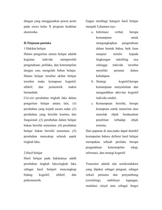 dengan yang menggunakan power point                Gagne membagi kategori hasil belajar
pada siswa kelas X program keahlian                menjadi 5,diantara nya :
eketronika.                                            a. Informasi            verbal,        berupa
                                                             kemampuan                         untuk
D.Tinjauan pustaka                                           mengungkapkan               pengetahuan
1.Hakikat belajar                                            dalam bentuk bahsa, baik lisan
Dalam pengertian umum belajar adalah                         maupun           tertulis       kepada
kegiatan         individu          memperoleh                lingkungan         sekeliling       nya
pengetahuan, pelilaku, dan keterampilan                      sehingga        individu        tersebut
dengan cara mengolah beban belajar.                          memiliki         peranan         dalam
Dalam belajar tersebut akibat belajar                        kehidupan.
tersebut     maka     kemapuan         kognitif,       b. Strategi                  kognitif,berupa
afektif,      dan     psimotorik          makin              kemampuan menyalurkan dan
bertambah.                                                   mengarahkan aktivitas kognitif
Ciri-ciri perubahan tingkah laku dalam                       individu sendiri.
pengertian      belajar   antara     lain,   (1)       c. Kemampuan             bersifat,     berupa
perubahan yang terjadi secara sadar ,(2)                     kemapuan untuk menerima atau
perubahan yang bersifat kontinu dan                          menolak        objek        berdasarkan
fungsional ,(3) perubahan dalam belajar                      penelitian        terhadap        objek
bukan bersifat sementara ,(4) perubahan                      tertentu.
belajar bukan bersifat sementara ,(5)              Dari paparan di atas,maka dapat diambil
perubahan      mencakup         seluruh   aspek    kesimpulan bahwa definisi hasil belajar
tingkah laku.                                      merupakan       sebuah       perilaku      berupa
                                                   pengetahuan           keterampilan          sikap,
2.Hasil belajar                                    informasi, dan strategi kognitif
Hasil belajar pada hakikatnya adalh
perubahan tingkah laku,tingkah laku                Transistor adalah alat semikonduktor
sebagai     hasil    belajart     mencangkup       yang dipakai sebagai penguat, sebagai
bidang        kognitif,     afektif,         dan   sirkuit    pemutus         dan      penyambung
psikomotorik.                                      (switching),          stabilisasi       tegangan,
                                                   modulasi sinyal atau sebagai fungsi
 