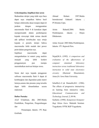 G.Kesimpulan, Implikasi dan saran
Bedasarkan skripsi yang telah saya baca             Ahmad            Rohani.          1997.Media
dapat saya simpulkan bahwa hasil                    Instruksional        Edukatif.     Jakarta     ;
belajar elektronika dasar terapan dapat di          PT.Rineka Cipta.
jarakan          dengan            menggunakan
macromedia flash 8 di karnakan dapat                Arista          Rahardi.2004.           Media
mempermudah             dalam      pembelajaran     Pembelajaran.         Jakarta      ;    Dirjen
kepada siswa,tapi tidak semua daerah                Dikdasmen.
ada aplikasi tersebut,dan saya setuju
kepada      si    penulis       skripsi   bahwa     Azhar Arsyad. 2003.Mdia Pembelajaran.
macromedia lebih mudah dari power                   Jakarta : PT. Rajawali Pers.
point dalam pengertian nya.
Implikasi          macromedia              dapat
mengambarkan isi materi yang analisis               Nejad,M.A. (1992). A comparison and
menjadi          yang        lebih        konkrit   evaluation      of    the   effectiveness     of
penggunanyan                pun           mampu     computer         simulated         laboratory
menimbulkan motivasi belajar siswa.                 instruction versus traditional laboratory
                                                    instruction in solid state electronics
Saran dari saya kepada penggunan                    circuitry       (Doctoral        Dissertation).
software macromedia flash 8 dapat di                Ames,IA: Iowa State University.
kembangkan dan digunakan pada materi
lainnya,sarana dan prasana yang tersedia            Schaffer,L.C.,& Hannafin,M.J. (1986).
dapat     lebih     dimanfaatkan          secara    The effects of progressive interactivity
maksimal.                                           on learning from interactive video.
                                                    Educational          Communication           and
Daftar Pustaka                                      Technology Journal, 2, 89-96.
Arief     S.Sadiman,        dkk.     2003.Media     Soeharto. (1990). Kompetensi Komputer
Pendidikan, Pengertian, Pengembangan                Bagi Rekan Guru. Makalah Seminar.
dan                                                 Yogyakarta: FPTK IKIP Yogyakarta.
          Pemantapan. Jakarta : PT. Raja
Grafindo.
 