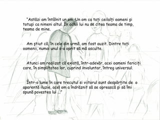 “ Ast ăzi am întâlnit un om. Un om ca toţi ceilalţi oameni şi totuşi ca nimeni altul. În ochii lui nu se citea teama de timp, teama de mine. Am ştiut că, în cele din urmă, am fost auzit. Dintre toţi oamenii, numai unul s-a oprit să mă asculte. Atunci am realizat că există, într-adevăr, acei oameni fericiţi care, în simplitatea lor, cuprind involuntar, întreg universul. Într-o lume în care trecutul si viitorul sunt despărţite de  o aparentă iluzie, acel om a îndrăznit să se oprească şi să îmi spună povestea lui ...” 