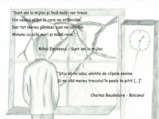 “ Sunt ani la mijloc şi încă mulţi vor trece Din ceasul sfânt în care ne-ntâlnirăm, Dar tot mereu gândesc cum ne iubirăm Minune cu ochi mari şi mână rece.” Mihai Eminescu – Sunt ani la mijloc  “ Ştiu să-mi aduc aminte de clipele senine Şi-mi văd mereu trecutul în poala ta pitit [...]” Charles Baudelaire - Balconul 