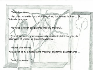 “ Sunt doar un om. Nu cunosc eternitatea şi nici nemurirea, dar cunosc iubirea ... Şi îmi este de ajuns. Nu visez la viitor dar păstrez încă viu trecutul... Ştiu că tot ceea ce este uman este destinat pieirii dar ştiu, de   asemenea că umanul va şi renaşte cândva ... Nu pot uita iubirea. Aşa că tot ce mi-a rămas este trecutul, prezentul şi aşteptarea ... Sunt doar un om ...” 