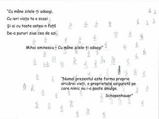 “ Cu mâne zilele-ţi adaogi, Cu ieri viaţa ta o scazi Şi ai cu toate astea-n faţă De-a pururi ziua cea de azi. Mihai eminescu – Cu mâne zilele-ţi adaogi” “ Numai prezentul este forma proprie oricărei vieţi, o proprietate asigurată pe care nimic nu i-o poate smulge. Schopenhauer” 