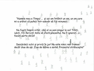 “ Numele meu e Timpul ...  şi azi am întâlnit un om; un om care  mi-a arătat că puteţi într-adevăr să fiţi minunaţi. Nu fugi ţi înspre viitor, căci el va veni singur la voi! Trăiţi, iubiţi, fiţi fericiţi! Asta vă oferă prezentul. Nu îl ignoraţi, ci faceţi parte din el! Deschideţi ochii şi priviţi în jur! Nu este nimic mai frumos decât ziua de azi. Ziua de mâine e oarbă. Prezentul străluceşte!” 