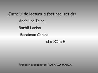 Jurnalul de lectura   a fost realizat de: Andriucă Irina Barbă Larisa Saraiman Corina cl a XI-a E Profesor coordonator :  ROTARIU MARIA  