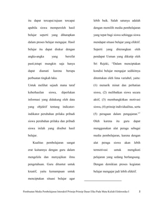 itu dapat tercapai.tujuan tercapai                          lebih baik. Salah satunya adalah

    apabila siswa memperoleh hasil                              dengan memilih media pembelajaran

    belajar      seperti     yang     diharapkan                yang tepat bagi siswa sehingga siswa

    dalam proses belajar mengajar. Hasil                        mendapat situasi belajar yang efektif.

    belajar itu dapat diukur dengan                             Seperti     yang     diterangkan    oleh

    angka-angka              yang          bersifat             pendapat Usman yang dikutip oleh

    pasti,tetapi     mungkin        saja    hanya               Sri Rejeki, “Dalam menciptakan

    dapat       diamati       karena       berupa               kondisi belajar mengajar sedikitnya

    perbuatan tingkah laku.                                     ditentukan oleh lima variabel, yaitu:

    Untuk melihat sejauh mana taraf                             (1) menarik minat dan perhatian

    keberhasilan           siswa,     diperlukan                siswa, (2) melibatkan siswa secara

    informasi yang didukung oleh data                           aktif, (3) membangkitkan motivasi

    yang       objektif     tentang    indicator-               siswa, (4) prinsip individualitas, serta

    indikator perubahan prilaku pribadi                         (5) peragaan dalam pengajaran.”1

    siswa perubahan prilaku dan pribadi                         Oleh      karena     itu    guru    dapat

    siswa inilah yang disebut hasil                             menggunakan alat peraga sebagai

    belajar.                                                    media pembelajaran, karena dengan

        Kualitas      pembelajaran          sangat              alat    peraga     siswa    akan    lebih

    erat kaitannya dengan guru dalam                            termotivasi        untuk       mengikuti

    mengelola dan menyajikan ilmu                               pelajaran yang sedang berlangsung.

    pengetahuan. Guru dituntut untuk                            Dengan demikian proses kegiatan

    kreatif,     yaitu kemampuan untuk                          belajar mengajar jadi lebih efektif.

    menciptakan situasi belajar agar



Pembuatan Media Pembelajaran Interaktif Prinsip-Prinsip Dasar Elka Pada Mata Kuliah Elektronika I      3
 