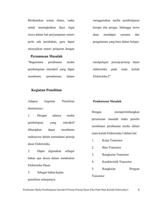 Berdasarkan uraian diatas, maka                             menggunakan media pembelajaran

    untuk     meningkatkan       daya     ingat                 berupa alat peraga. Sehingga siswa

    siswa dalam hal penyampaian materi                          akan      mendapat       suasana       dan

    perlu ada perubahan, guru dapat                             pengalaman yang baru dalam belajar.

    menyajikan materi pelajaran dengan

         Perumusan Masalah
    “Bagaimana         pembuatan         media                  mempelajari prinsip-prinsip           dasar

    pembelajaran interaktif yang dapat                          elektronika      pada      mata      kuliah

    membantu          pemahaman          dalam                  Elektronika I”



         Kegiatan Penelitian


    Adapun           kegiatan       Penelitian                  Pembatasan Masalah

    diantaranya :
                                                               Dengan               mempertimbangkan
    1.       Dengan        adanya        media
                                                               perumusan masalah maka penulis
    pembelajran          yang        interaktif
                                                               membatasi pembuatan media dalam
    diharapkan         dapat        membantu
                                                               mata kuliah Elektronika I dalam hal:
    mahasiswa dalam memahami prinsip
                                                               1.        Kerja Transistor
    dasar Elektronika.
                                                               2.        Bias Transistor
    2.       Dapat     digunakan        sebagai
                                                               3.        Rangkaian Transistor
    bahan ajar dosen dalam matakulian
                                                               4.        Karakteristik Transistor
    Elektronika Dasar
                                                               5.        Rangkaian                  Penguat
    3.       Sebagai bahan kajian
                                                               Transistor
    penelitian selanjutnya.


Pembuatan Media Pembelajaran Interaktif Prinsip-Prinsip Dasar Elka Pada Mata Kuliah Elektronika I         4
 