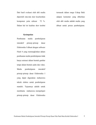Dari hasil evaluasi oleh ahli media                         termasuk dalam range Cukup Baik

    diperoleh rata-rata skor keseluruhan                        adapun komentar yang diberikan

    komponen yaitu sebesar             72 %.                    oleh ahli media adalah media yang

    Dalam hal ini kualitas skor tesebut                         dibuat untuk proses pembelajaran.



              Kesimpulan

    Pembuatan        media      pembelajaran

    interaktif     prinsip–prinsip       dasar

    Elektronika I dibuat dengan software

    Flash 8 yang memungkinkan dalam

    pembuatan media pembelajaran tidak

    hanya animasi dalam bentuk gambar

    tetapi dalam bentuk audio dan video.

    Media        pembelajaran        interaktif

    prinsip–prinsip dasar Elektronika I

    yang dapat digunakan mahasiswa

    teknik elektro untuk pembelajaran

    mandiri. Tujuannya adalah untuk

    membantu mahasiswa mempelajari

    prinsip–prinsip     dasar     Elektronika




Pembuatan Media Pembelajaran Interaktif Prinsip-Prinsip Dasar Elka Pada Mata Kuliah Elektronika I   7
 