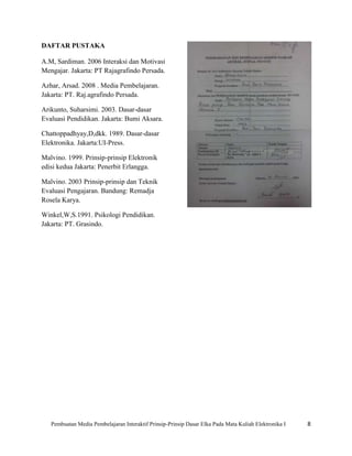 DAFTAR PUSTAKA

A.M, Sardiman. 2006 Interaksi dan Motivasi
Mengajar. Jakarta: PT Rajagrafindo Persada.

Azhar, Arsad. 2008 . Media Pembelajaran.
Jakarta: PT. Raj.agrafindo Persada.

Arikunto, Suharsimi. 2003. Dasar-dasar
Evaluasi Pendidikan. Jakarta: Bumi Aksara.

Chattoppadhyay,D,dkk. 1989. Dasar-dasar
Elektronika. Jakarta:UI-Press.

Malvino. 1999. Prinsip-prinsip Elektronik
edisi kedua Jakarta: Penerbit Erlangga.

Malvino. 2003 Prinsip-prinsip dan Teknik
Evaluasi Pengajaran. Bandung: Remadja
Rosela Karya.

Winkel,W,S.1991. Psikologi Pendidikan.
Jakarta: PT. Grasindo.




   Pembuatan Media Pembelajaran Interaktif Prinsip-Prinsip Dasar Elka Pada Mata Kuliah Elektronika I   8
 