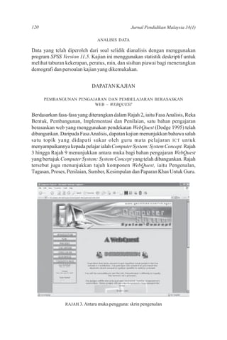120                                            Jurnal Pendidikan Malaysia 34(1)

                               ANALISIS DATA

Data yang telah diperoleh dari soal selidik dianalisis dengan menggunakan
program SPSS Version 11.5. Kajian ini menggunakan statistik deskriptif untuk
melihat taburan kekerapan, peratus, min, dan sisihan piawai bagi menerangkan
demografi dan persoalan kajian yang dikemukakan.


                             DAPATAN KAJIAN

      PEMBANGUNAN PENGAJARAN DAN PEMBELAJARAN BERASASKAN
                        WEB – WEBQUEST

Berdasarkan fasa-fasa yang diterangkan dalam Rajah 2, iaitu Fasa Analisis, Reka
Bentuk, Pembangunan, Implementasi dan Penilaian, satu bahan pengajaran
berasaskan web yang menggunakan pendekatan WebQuest (Dodge 1995) telah
dibangunkan. Daripada Fasa Analisis, dapatan kajian menunjukkan bahawa salah
satu topik yang didapati sukar oleh guru mata pelajaran ICT untuk
menyampaikannya kepada pelajar ialah Computer System: System Concept. Rajah
3 hingga Rajah 9 menunjukkan antara muka bagi bahan pengajaran WebQuest
yang bertajuk Computer System: System Concept yang telah dibangunkan. Rajah
tersebut juga menunjukkan tujuh komponen WebQuest, iaitu Pengenalan,
Tugasan, Proses, Penilaian, Sumber, Kesimpulan dan Paparan Khas Untuk Guru.




                RAJAH 3. Antara muka pengguna: skrin pengenalan
 