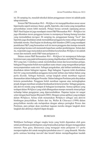 126                                            Jurnal Pendidikan Malaysia 34(1)

ini. Di samping itu, masalah teknikal dalam penggunaan sistem ini adalah pada
tahap minimum.
      Sistem P&P Berasaskan Web – WebQuest ini mengaplikasikan unsur-unsur
hipermedia seperti animasi, bunyi, grafik, hiperteks, dan warna yang menjadikan
persembahan sistem lebih menarik. Pelajar berasa seronok sepanjang proses
P&P. Hasil kajian ini juga mendapati sistem P&P Berasaskan Web – WebQuest ini
juga dikatakan mesra pengguna kerana ia mempunyai butang-butang kawalan
yang memudahkan navigasi. Di samping itu, penggunaan butang “back” dan
hiperteks juga disediakan untuk memudahkan pengguna ka mana sahaja mengikut
kehendak mereka. Hasil kajian ini disokong oleh Saunders (2003) yang mendapati
pendekatan P&P yang berasaskan web ini mesra pengguna dan mampu menarik
minat pelajar kerana web memenuhi keperluan sumber pembelajaran. Selain dari
itu, responden juga menyatakan persembahan keseluruhan WebQuest ini adalah
sesuai dan menarik untuk P&P mata pelajaran ICT.
      Dalam sistem P&P Berasaskan Web – WebQuest ini mempunyai beberapa
keistimewaan yang pada kebiasaannya jarang diaplikasikan oleh P&P Berasaskan
Web yang lain. Contohnya untuk menimbulkan minat dan keseronokan pelajar,
bahagian Pengenalan boleh mewujudkan suatu situasi yang mengarahkan pelajar
menyempurnakan suatu misi. Sebagai pengukuhan, ada latihan tambahan yang
disediakan dalam bahagian tugasan. Bagi bahagian Tugasan telah disediakan
fail PDF yang memudahkan pengguna mencetak latihan atau bahan-bahan yang
perlu dicetak. Sebagai bantuan, setiap langkah untuk membuat tugasan
disenaraikan dalam bahagian Prosedur. Dalam bahagian Penilaian pula dinyatakan
kriteria pemarkahan. Pengguna boleh membuat tugasan atau melengkapkan
projek dengan membuat semakan berdasarkan kriteria tersebut. Sebagai ganjaran,
ada aktiviti minda yang terdapat di bahagian kesimpulan. Semua aplikasi yang
terdapat dalam WebQuest yang telah dibangunkan mampu menarik minat pelajar
terhadap bahan pengajaran yang dipersembahkan. Dapatan kajian ini sangat
selari dengan hasil kajian Rhynard (2002). Dengan semua aplikasi yang terdapat
dalam WebQuest, beliau telah menamakan WebQuest sebagai satu aktiviti
bimbingan penyelidikan. Selain dari itu, Weller & Chiavacci (1999) dalam
penyelidikan mereka ada melaporkan dengan adanya peringkat Proses dan
Penilaian, para pelajar akan membuat tugasan mereka dengan langkah demi
langkah dan akhirnya objektif dapat dicapai.


                                 RUMUSAN

WebQuest berfungsi sebagai rangka kerja yang boleh digunakan oleh guru
untuk pembinaan pembelajaran yang berpusatkan pelajar dengan menggunakan
internet. Para guru, khususnya yang mengajar mata pelajaran ICT perlu
mempersiapkan diri untuk mengikut perubahan arus ICT yang dinamik. Mereka
perlu sentiasa bersikap inovatif dan kreatif dalam mempelbagaikan kaedah
 