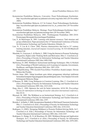 128                                                   Jurnal Pendidikan Malaysia 34(1)

Kementerian Pendidikan Malaysia. Conventry: Pusat Perkembangan Kurikulum.
     http://myschoolnet.ppk.kpm.my/pakatan/conventry/eng/index.htm (20 November
     2005)
Kementerian Pendidikan Malaysia. ICT In Contact: Pusat Perkembangan Kurikulum.
     http://myschoolnet.ppk.kpm.my/pakatan/ictic/ict_in_contact.htm (20 November
     2005)
Kementerian Pendidikan Malaysia. Montage: Pusat Perkembangan Kurikulum. http://
     myschoolnet.ppk.kpm.my/pakatan/montage.htm (20 November 2005)
Kementerian Pendidikan Malaysia. 2001. Pembangunan Pendidikan 2001-2010:
     Perancangan Bersepadu Kecemerlangan Pendidikan.
Lau, Y., & MacGregor, K. 2001. Learning with Internet resources: Task structure and
     group collaboration. Paper presented at the 12th International Conference of Society
     for Information Technology and Teacher Education, Orlando, FL.
Law. N., Y. Lee & A. Chow. 2002. Practice characteristics that lead to 21st century
     learning outcomes. Journal of Computer Assisted Learning. 18: 415-426 Blackwell
     Science Ltd.
Maushak, N., Lincecum, L. & Martin, L. 2000. Using the Internet to Promote Technology
     Integration, Higher-order Thinking Skills and Motivation. Dlm. C. Crawford et al.
     (Eds.), Proceeding of Society for Information Technology and Teacher Education
     International Conference 2002, hlm.1499-2360.
McNierney, D. 2002. WebQuest: Instructional and Design Techniques. Dlm. G. Richard
     (Ed.), Proceedings of World Conference on E-Learning in Corporate, Government,
     Healthcare, and Higher Education 2002, hlm. 1907-1910.
Mohd Majid Konting. 1994. Kaedah Penyelidikan Pendidikan. Kuala Lumpur : Dewan
     Bahasa dan Pustaka.
Noraini Attan. 2001. Tahap kesediaan guru dalam penggunaan teknologi maklumat
     berasaskan komputer bagi pengajaran dan pembelajaran sains. Tesis Sarjana.Universiti
     Kebangsaan Malaysia, Bangi.
O’Bannon, B. 2000. Using Webquests to Construct Learning. Dlm. C. Crawford et al.
     (Eds.), Proceedings of Society for Information Technology and Teacher Education
     International Conference 2003, hlm. 2223-2226.
Pang, Alex C. 1998. Optimize the web for better instruction. SITES 98: Proceedings
     Society for information technology & teacher education international conference,
     hlm 10-14.
Rhynard, M. 2002. The WebQuest as an Instructional Strategy. In C. Crawford et al.
     (Eds.), Proceeding of Society for Information Technology and Teacher Education
     International Conference 2002, hlm. 2397.
Ricardo, C. & Bailie, F. 2000. Incorporation Standards in Web-based Classroom Instruction.
     Dlm. C. Crawford et al. (Eds.), Proceeding of Society for Information Technology
     and Teacher Education International Conference 2002, hlm. 2218-2222.
Rodriguez, S. (2003). Designing WebQuest to Promote Problem-Solving Skills. In C.
     Crawford et al. (Eds.), Proceedings of Society for Information Technology and
     Teacher Education International Conference 2003, hlm. 2164-2167.
Rodriguez, S., Dodge, B., N. & Menchaca, M. 2003. WebQuest Design and Application
     Strategies. In C. Crawford et al. (Eds.), Proceeding of Society for Information
     Technology and Teacher Education International Conference 2002, hlm. 2478-2481.
 