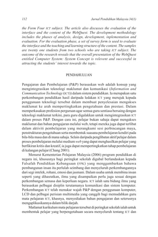 112                                              Jurnal Pendidikan Malaysia 34(1)

the Form Four ICT subject. The article also discusses the evaluation of the
interface and the content of the WebQuest. The development methodology
includes the phases of analysis, design, development, inplementation and
evaluation. For the evaluation phase, a set of survey form is used to evaluate
the interface and the teaching and learning structure of the content. The samples
are twenty one students from two schools who are taking ICT subject. The
outcome of the research reveals that the overall presentation of the WebQuest
entitled Computer System: System Concept is relevent and successful in
attracting the students’ interest towards the topic.


                               PENDAHULUAN

Pengajaran dan Pembelajaran (P&P) berasaskan web adalah konsep yang
mengintegrasikan teknologi maklumat dan komunikasi (Information and
Communication Technology (ICT)) dalam sistem pendidikan. Ia merupakan satu
perkembangan pendidikan hasil daripada ledakan ICT yang merujuk kepada
penggunaan teknologi tersebut dalam membuat penyelesaian mengakses
maklumat ke arah mempertingkatkan pengetahuan dan prestasi. Dalam
memperkasakan profesion perguruan agar semua guru sentiasa bersaing dengan
teknologi maklumat terkini, para guru digalakkan untuk mengintegrasikan ICT
dalam proses P&P. Dengan cara ini, pelajar bukan sahaja dapat mengakses
maklumat dan bahan pengajaran melalui web, tetapi mereka juga dapat terlibat
dalam aktiviti pembelajaran yang merangkumi sesi perbincangan maya,
penstrukturan pengetahuan serta membentuk suasana pembelajaran kendiri pada
bila-bila masa dan di mana sahaja. Selain daripada penglibatan aktif pelajar dalam
proses pembelajaran melalui medium web yang dapat menghasilkan pelajar yang
berfikiran kritis dan kreatif, ia juga dapat mempertingkatkan tahap pembelajaran
di kalangan pelajar (Chang 2001).
     Menurut Kementerian Pelajaran Malaysia (2006) program pendidikan di
negara ini, khususnya bagi peringkat sekolah digubal berlandaskan kepada
Falsafah Pendidikan Kebangsaan ( FPK ) yang menggambarkan bahawa
pembangunan insan itu perlulah seimbang dan menyeluruh perkembangannya
dari segi intelek, rohani, emosi dan jasmani. Dalam usaha untuk membina insan
seperti yang dihasratkan, ilmu yang disampaikan perlu juga sesuai dengan
perkembangan semasa dan keperluan negara. ICT ialah satu bidang ilmu yang
berasaskan pelbagai disiplin terutamanya komunikasi dan sistem komputer.
Perkembangan ICT telah menukar wajah P&P dengan penggunaan komputer,
LCD dan pelbagai perisian multimedia yang canggih bagi memudahkan guru
mata pelajaran ICT, khasnya, menyediakan bahan pengajaran dan seterusnya
mengaplikasikannya dalam bilik darjah.
     Matlamat kurikulum mata pelajaran tersebut di peringkat sekolah ialah untuk
membentuk pelajar yang berpengetahuan secara menyeluruh tentang ICT dan
 