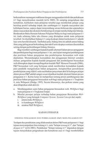 Pembangunan dan Penilaian Bahan Pengajaran dan Pembelajaran                 113

berkemahiran menangani maklumat dengan menggunakan teknik dan perkakasan
ICT bagi menyelesaikan masalah (KPM 2005). Di samping pengetahuan dan
kemahiran, kurikulum mata pelajaran tersebut juga membentuk pelajar yang
bersikap positif terhadap impak dan sumbangan ICT kepada masyarakat dan
kehidupan harian, supaya dapat menyumbang secara berkesan dan sepenuhnya
dalam masyarakat dan ekonomi berteknologi di tempat mereka hidup dan bekerja.
Berdasarkan Buku Huraian Sukatan Pelajaran Malaysia bagi mata pelajaran ICT
ini, tiada sebarang buku teks khusus yang ditetapkan untuk mata pelajaran
tersebutl. Ini disebabkan bidang ICT yang dicakupi dalam kurikulum ICT adalah
luas serta bersifat dinamik. Tambahan pula, bidang ilmu ini adalah antara bidang
ilmu yang paling pesat berkembang dan takrif serta skopnya sentiasa disesuaikan
seiring dengan perkembangan bidang ilmunya.
     Bagi memberi sumbangan kepada kaedah alternatif dalam proses pengajaran
dan pembelajaran bagi mata pelajaran ICT ini, satu kajian mengenai pembangunan
dan penilaian bahan pengajaran dan pembelajaran berasaskan web telah
dijalankan. Memandangkan kemudahan dan penggunaan Internet semakin
meluas, pengenalan kepada kaedah pengajaran dan pembelajaran berasaskan
web diharapkan dapat mempelbagaikan kaedah P&P. Menurut Norazah (2006),
P&P berasaskan web yang bertujuan untuk memberikan kemudahan kepada
para pendidik menguruskan bahan pengajaran, menghasilkan persekitaran
pembelajaran yang efektif, serta melibatkan penyertaan aktif di kalangan pelajar
dalam proses P&P adalah sangat sesuai dijadikan kaedah alternatif dalam proses
pengajaran ICT. Kertas kerja ini melaporkan tentang proses pembangunan dan
penilaian bahan pengajaran berasaskan web bagi mata pelajaran ICT Tingkatan
4, iaitu Webquest (Dodge 1995). Secara khususnya, dua perkara utama yang
akan dilaporkan ialah aktiviti:
a.   Membangunkan suatu bahan pengajaran berasaskan web, WebQuest bagi
     mata pelajaran ICT Tingkatan Empat.
b.   Menilai persepsi pelajar terhadap bahan pengajaran Berasaskan Web-
     WebQuest yang bertajuk Computer System: System Concept dari aspek:
     i. antara muka WebQuest,
     ii. isi kandungan WebQuest
     iii. struktur P&P WebQuest.


                            KAJIAN LITERATUR

 STRATEGI PENGAJARAN DAN PEMBELAJARAN (P&P) MATA PELAJARAN ICT

Terdapat dua pendekatan yang dilaksanakan dalam P&P mata pelajaran ICT bagi
tujuan menyampaikan ilmu tentang ICT, iaitu “belajar tentang ICT”, dan “belajar
dengan ICT” (KPM 2001). Pendekatan “belajar tentang ICT” digunakan dengan
tujuan menyediakan pengetahuan dan kemahiran asas ICT bagi membolehkan
 