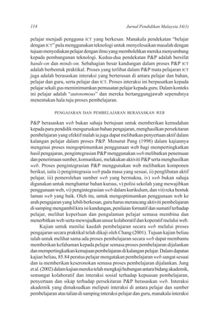 114                                              Jurnal Pendidikan Malaysia 34(1)

pelajar menjadi pengguna ICT yang berkesan. Manakala pendekatan “belajar
dengan ICT” pula menggunakan teknologi untuk menyelesaikan masalah dengan
tujuan menyediakan pelajar dengan ilmu yang membolehkan mereka menyumbang
kepada pembangunan teknologi. Kedua-dua pendekatan P&P adalah bersifat
hands-on dan minds-on. Sebahagian besar kandungan dalam proses P&P ICT
adalah berbentuk praktikal. Proses yang terlibat dalam P&P mata pelajaran ICT
juga adalah berasaskan interaksi yang berterusan di antara pelajar dan bahan,
pelajar dan guru, serta pelajar dan ICT. Proses interaksi ini berpusatkan kepada
pelajar sekali gus meminimumkan pemusatan pelajar kepada guru. Dalam konteks
ini pelajar adalah “autonomous” dan mereka bertanggungjawab sepenuhnya
menentukan hala tuju proses pembelajaran.

            PENGAJARAN DAN PEMBELAJARAN BERASASKAN WEB

P&P berasaskan web bukan sahaja bertujuan untuk memberikan kemudahan
kepada para pendidik menguruskan bahan pengajaran, menghasilkan persekitaran
pembelajaran yang efektif malah ia juga dapat melibatkan penyertaan aktif dalam
kalangan pelajar dalam proses P&P. Menurut Pang (1998) dalam kajiannya
mengenai proses mengoptimumkan penggunaan web bagi mempertingkatkan
hasil pengajaran, pengintegrasian P&P menggunakan web melibatkan penemuan
dan penerimaan sumber, komunikasi, melakukan aktiviti P&P serta menghasilkan
web. Proses pengintegrasian P&P menggunakan web melibatkan komponen
berikut, iaitu i) pengintegrasia web pada masa yang sesuai, ii) penglibatan aktif
pelajar, iii) pemerolehan sumber web yang bermakna, iv) web bukan sahaja
digunakan untuk menghantar bahan kursus, v) polisi sekolah yang mewajibkan
penggunaan web, vi) pengintegrasian web dalam kurikulum, dan vii) reka bentuk
laman web yang baik. Oleh itu, untuk mengoptimumkan penggunaan web ke
arah pengajaran yang lebih berkesan, guru harus merancang aktiviti pembelajaran
di samping mengambil kira isi kandungan, penilaian formatif dan sumatif terhadap
pelajar, melihat keperluan dan pengalaman pelajar semasa membina dan
menerbitkan web serta mewujudkan unsur kolaboratif dan koperatif melalui web.
      Kajian untuk menilai kaedah pembelajaran secara web melalui proses
pengajaran secara praktikal telah dikaji oleh Chang (2001). Tujuan kajian beliau
ialah untuk melihat sama ada proses pembelajaran secara web dapat membantu
memberikan kefahaman kepada pelajar semasa proses pembelajaran dijalankan
dan mempertingkatkan kemajuan pembelajaran di kalangan pelajar. Dalam dapatan
kajian beliau, 85.84 peratus pelajar mengatakan pembelajaran web sangat sesuai
dan ia memberikan keseronokan semasa proses pembelajaran dijalankan. Jung
et al. (2002) dalam kajian mereka telah mengkaji hubungan antara bidang akademik,
semangat kolaboratif dan interaksi sosial terhadap kepuasan pembelajaran,
penyertaan dan sikap terhadap persekitaran P&P berasaskan web. Interaksi
akademik yang dimaksudkan meliputi interaksi di antara pelajar dan sumber
pembelajaran atas talian di samping interaksi pelajar dan guru, manakala interaksi
 