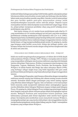 Pembangunan dan Penilaian Bahan Pengajaran dan Pembelajaran                  115

kolaboratif dalam kalangan para pelajar boleh berlaku apabila sekumpulan pelajar
bekerjasama dalam menyelesaikan sesuatu topik atau berkongsi idea dan bahan-
bahan untuk menyelesaikan masalah yang diberi. Interaksi sosial di antara pelajar
dan guru berlaku apabila guru-guru menyesuaikan strategi untuk
memperkembangkan kerjasama antara individu pelajar. Dapatan kajian
menunjukkan interaksi dalam kumpulan secara kolaboratif sangat tinggi. Selain
itu, pelajar-pelajar mempunyai perubahan sikap yang positif terhadap proses
pembelajaran yang aktif ini.
     Satu kajian tentang ciri-ciri amalan kesan pembelajaran pada abad ke-21
yang menekankan ciri-ciri amalan pedagogi inovatif guru yang akan membawa
pembaharuan terhadap pembelajaran telah dijalankan oleh Law et al. (2002).
Dapatan kajian beliau membuktikan pelajar bersikap lebih positif, mereka berupaya
mempelajari kemahiran literasi maklumat dengan menggunakan internet, mereka
bentuk laman web bagi mempersembahkan projek mereka. Di samping itu, mereka
juga berupaya untuk berfikir secara kritis, belajar dari pelbagai sumber, serta
berupaya belajar dari komuniti mereka dengan saling hormat-menghormati idea
di antara satu sama lain.

     PENGAJARAN DAN PEMBELAJARAN BERASASKAN WEB – WEBQUEST

Salah satu model mengintegrasikan penggunaan web dalam aktiviti bilik darjah
ialah pendekatan WebQuest (Dodge 1995). WebQuest merupakan aktiviti inkuiri
yang mengarahkan sebahagian atau kesemua maklumat yang diperoleh daripada
internet oleh pelajar. Pada asasnya, WebQuest mempunyai enam komponen iaitu
Pengenalan, Tugasan, Maklumat, Proses, Penilaian, dan Kesimpulan. Model
WebQuest ini direka bentuk oleh Dodge dan rakan sekerjanya March (1998),
yang berfungsi sebagai rangka kerja yang boleh digunakan oleh guru untuk
pembinaan bahan pembelajaran yang berpusatkan pelajar dengan menggunakan
internet.
     Dalam bahagian Pengenalan, tajuk biasanya dilancarkan dengan memaparkan
maklumat menarik tentang latar belakang dan cabaran tentang sesuatu masalah
autentik. Kemudian diikuti dengan penerangan yang umum tentang tugasan
yang diberikan dalam bahagian Tugasan. Satu set halaman web di mana pelajar
boleh meneroka untuk memperoleh maklumat dalam melengkapkan tugasan
mereka dibekalkan dalam bahagian Maklumat ataupun terdapat pada bahagian
Proses. Di samping itu, dalam bahagian Proses terdapat juga penerangan langkah
demi langkah yang perlu diikuti oleh para pelajar dalam melengkapkan tugasan
mereka. Bahagian Penilaian pula menjelaskan kriteria penilaian, pada
kebiasaannya penunjuk pada format digunakan untuk menilai hasil tugasan
pelajar. Kesimpulan pula memberikan secara menyeluruh rumusan WebQuest,
mengingatkan pelajar apa yang mereka telah pelajari, dan menggalakkan mereka
memperluaskan pengalaman mereka dalam bidang yang lain. Rajah 1 menunjukkan
komponen yang terdapat dalam WebQuest.
 