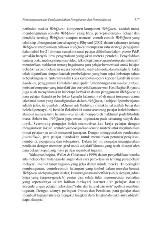 Pembangunan dan Penilaian Bahan Pengajaran dan Pembelajaran                   117

perihalan makna WebQuest, komponen-komponen WebQuest, kaedah untuk
membangunkan sesuatu WebQuest yang baru, persepsi-persepsi pelajar dan
pendidik tentang WebQuest ataupun mencari contoh-contoh WebQuest yang
telah siap dibangunkan dan sebagainya. Rhynard (2002) dalam kajiannya tentang
WebQuest menyatakan bahawa WebQuest merupakan satu strategi pengajaran
dalam abad ke-21 di mana semakin ramai pelajar dilibatkan dalam proses P&P,
semakin banyak ilmu pengetahuan yang akan mereka perolehi. Penyelidikan
tentang otak, media, permainan video, teknologi dan program komputer interaktif
memberikan maklumat tentang bagaimana para pelajar bermotivasi untuk belajar.
Sebaliknya pembelajaran secara berkuliah, menyalin nota, dan menghafal fakta
telah digantikan dengan kaedah pembelajaran yang baru sejak beberapa tahun
kebelakangan ini. Antaranya ialah kerja kumpulan secara koperatif, aktiviti secara
hands-on, penggunaan kemahiran manipulatif, membangunkan models, videos,
perisian komputer yang interaktif dan penyelidikan internet. Hasil kajian Rhynard
juga telah menyenaraikan beberapa kebaikan dalam penggunaan WebQuest: i)
para pelajar diarahkan berfokus kepada halaman web di mana tumpuan utama
ialah maklumat yang akan digunakan dalam WebQuest, ii) objektif pembelajaran
adalah jelas, iii) jumlah maklumat ada hadnya, iv) maklumat adalah benar dan
boleh dipercayai, v) bersifat fleksibel di mana seseorang pelajar boleh berhenti
ataupun mula sesuatu halaman web untuk memperoleh maklumat pada bila-bila
masa. Selain itu, WebQuest juga sesuai digunakan pada sebarang subjek dan
topik. Seseorang pengajar boleh memotivasikan kerja pelajar dengan
mengarahkan inkuiri, contohnya mewujudkan senario misteri untuk menimbulkan
minat pelajarnya untuk menemui jawapan. Dengan menggunakan pendekatan
journalistic, para pelajar diandaikan untuk memainkan peranan penyiasat,
pemberita, pengarang dan sebagainya. Dalam hal ini, pengajar menggunakan
penilaian dengan memberi gred untuk objektif khusus yang telah dicapai oleh
para pelajar sepanjang masa pelajar membuat tugasan.
     Walaupun begitu, Weller & Chiavacci (1999) dalam penyelidikan mereka
ada melaporkan halangan-halangan dan cara penyelesaian tentang para pelajar
melayari internet tanpa tugasan yang jelas dalam minda mereka. Di peringkat
pembangunan, contoh-contoh halangan yang timbul dalam mereka bentuk
WebQuest oleh para guru ialah a) kekurangan masa berfikir (sibuk dengan jadual
kerja yang tergesa-gesa); b) pantas dan selalu tidak menumpukan perhatian
yang sepenuhnya dalam latihan melayari internet oleh pelajar; dan c)
kecenderungan pelajar melakukan “salin dan tampal dari web” apabila membuat
tugasan. Dengan adanya peringkat Proses dan Penilaian, para pelajar akan
membuat tugasan mereka mengikut langkah demi langkah dan akhirnya objektif
dapat dicapai.
 