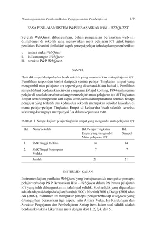Pembangunan dan Penilaian Bahan Pengajaran dan Pembelajaran                      119

      FASA PENILAIAN SISTEM P&P BERASASKAN WEB – WEBQUEST

Setelah WebQuest dibangunkan, bahan pengajaran berasaskan web ini
diimplemen di sekolah yang menawarkan mata pelajaran ICT untuk tujuan
penilaian. Bahan ini dinilai dari aspek persepsi pelajar terhadap komponen berikut:
i. antara muka WebQuest
ii. isi kandungan WebQuest
iii. struktur P&P WebQuest.

                                     SAMPEL

Data dikumpul daripada dua buah sekolah yang menawarkan mata pelajaran ICT.
Pemilihan responden terdiri daripada semua pelajar Tingkatan Empat yang
mengambil mata pelajaran ICT seperti yang di senarai dalam Jadual 1. Pemilihan
sampel dibuat berdasarkan ciri-ciri yang sama (Majid Konting, 1994) iaitu semua
pelajar di sekolah tersebut sedang mempelajari mata pelajaran ICT di Tingkatan
Empat serta homogenous dari aspek umur, kemudahan prasarana sekolah, tenaga
pengajar yang terlatih dan kedua-dua sekolah merupakan sekolah kawalan di
mana pelajar-pelajar Tingkatan Empat di kedua-dua buah sekolah tersebut
sekurang-kurangnya mempunyai 3A dalam keputusan PMR.

JADUAL 1. Sampel kajian: pelajar tingkatan empat yang mengambil mata pelajaran ICT

 Bil.   Nama Sekolah                        Bil. Pelajar Tingkatan       Bil.
                                            Empat yang mengambil         Sampel
                                            Mata pelajaran ICT
 1.     SMK Tinggi Melaka                           14                     14
 2.     SMK Tinggi Perempuan                         7                       7
        Melaka
        Jumlah                                      21                     21


                               INSTRUMEN KAJIAN

Instrumen kajian penilaian WebQuest yang bertujuan untuk mengukur persepsi
pelajar terhadap P&P Berasaskan Web – WebQuest dalam P&P mata pelajaran
ICT yang telah dibangunkan ini ialah soal selidik. Soal selidik yang digunakan
adalah adaptasi daripada kajian Suraini (2000), Noraini (2001), Dodge (2001) dan
Au (2002). Instrumen ini mengukur persepsi pelajar terhadap WebQuest yang
dibangunkan berasaskan tiga aspek, iaitu Antara Muka, Isi Kandungan dan
Struktur Pengajaran dan Pembelajaran. Setiap item dalam soal selidik adalah
berdasarkan skala Likert lima mata dengan skor 1, 2, 3, 4, dan 5.
 