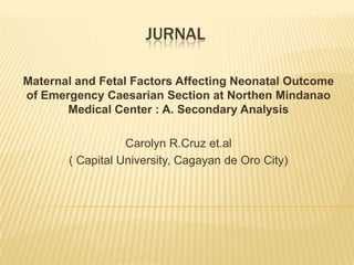 JURNAL

Maternal and Fetal Factors Affecting Neonatal Outcome
of Emergency Caesarian Section at Northen Mindanao
       Medical Center : A. Secondary Analysis

                  Carolyn R.Cruz et.al
       ( Capital University, Cagayan de Oro City)
 