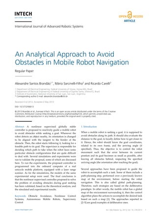 ARTICLE
International Journal of Advanced Robotic Systems

An Analytical Approach to Avoid
Obstacles in Mobile Robot Navigation
Regular Paper

Alexandre Santos Brandão1,*, Mário Sarcinelli-Filho2 and Ricardo Carelli3
1 Department of Electrical Engineering, Federal University of Viçosa, Viçosa-MG, Brazil
2 Department of Electrical Engineering of Federal University of Espírito Santo, Vitória-ES, Brazil
3 Institute of Automatics, National University of San Juan, San Juan, Argentina
* Corresponding author E-mail: alexandre.brandao@ufv.br

 
Received 4 Jul 2012; Accepted 2 May 2013
DOI: 10.5772/56613
© 2013 Brandão et al.; licensee InTech. This is an open access article distributed under the terms of the Creative
Commons Attribution License (http://creativecommons.org/licenses/by/3.0), which permits unrestricted use,
distribution, and reproduction in any medium, provided the original work is properly cited.

Abstract  A  nonlinear  supervised  globally  stable 
controller  is  proposed  to  reactively  guide  a mobile  robot 
to  avoid  obstacles  while  seeking  a  goal.  Whenever  the 
robot  detects  an  object  nearby,  its  orientation  is  changed 
to  be  aligned  with  the  tangent  to  the  border  of  the 
obstacle. Then, the robot starts following it, looking for a 
feasible path to its goal. The supervisor is responsible for 
deciding  which  path  to  take  when  the  robot  faces  some 
particular  obstacle  configurations  that  are  quite  difficult 
to  deal  with.  Several  simulations  and  experiments  were 
run to validate the proposal, some of which are discussed 
here.  To  run  the  experiments,  the  proposed  controller  is 
programmed  into  the  onboard  computer  of  a  real 
unicycle  mobile  platform,  equipped  with  a  laser  range 
scanner.  As  for  the  simulations,  the  models  of  the  same 
experimental  setup  were  used.  The  final  conclusion  is 
that the nonlinear supervised controller proposed to solve 
the  problem  of  avoiding  obstacles  during  goal  seeking 
has been validated, based on the theoretical analysis, and 
the simulated and experimental results. 
 
Keywords  Obstacle  Avoidance,  Nonlinear  Control 
Systems,  Autonomous  Mobile  Robots,  Supervisory 
Control 
www.intechopen.com

1. Introduction 
When  a  mobile  robot  is  seeking  a  goal,  it  is  supposed  to 
avoid obstacles along its path. It should also evaluate the 
distance to the goal, to locally define how to get closer to 
it.  Hence,  the  robot  should  know  the  goal  coordinates, 
related  to  its  own  frame,  and  the  arriving  angle  (if 
specified).  Thus,  the  objective  is  to  control  the  robot 
movement  such  that  the  error  between  its  current 
position  and  its  goal  becomes  as  small  as  possible,  after 
leaving  all  obstacles  behind,  respecting  the  specified 
arriving angle (the orientation after reaching the goal).  
 
Several  approaches  have  been  proposed  to  guide  the 
robot to accomplish such a task. Some of them include a 
path‐planning  step,  performed  over  a  previously  known 
map  of  the  environment,  before  starting  the  robot 
navigation.  This  is  also  called  global  path‐planning. 
Therefore,  such  strategies  are  based  on  the  deliberative 
paradigm.  In  other  words,  the  mobile  robot  has  a  global 
map of the environment surrounding it, then the control 
algorithm plans the actions to accomplish the desired task 
based  on  such  a  map  [1].  The  approaches  reported  in  
[2–5] are good examples of deliberative ones.  
Int J Mário Sarcinelli-Filho and Ricardo Carelli:
Alexandre Santos Brandão, Adv Robotic Sy, 2013, Vol. 10, 278:2013
An Analytical Approach to Avoid Obstacles in Mobile Robot Navigation

1

 