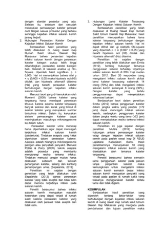 dengan standar prosedur yang ada. 
Selaian itu, sebelum dan sesudah 
melakukan pemasangan kateter perawat 
cuci tangan sesuai prosedur yang berlaku 
sehingga kejadian infeksi saluran kemih 
jarang terjadi. 
2. Hubungan Perawatan Kateter Dengan 
Kejadian Infeksi Saluran Kemih 
Berdasarkan hasil penelitian yang 
telah dilakukan di ruang rawat inap 
Rumah Sakit Umum Daerah Haji 
Makassar bahwa persentasi kejadian 
infeksi saluran kemih dengan perawatan 
kateter kategori cukup lebih tinggi 
dibandingkan perawatan kateter kategori 
baik. Setelah di lakukan analisa uji Chi- 
Square diperoleh hasil signifikan p = 
0,005. Hal ini menunjukkan bahwa nilai p 
< α (0,005 < 0,05) maka hipotesis nol (H0) 
ditolak dan hipotesis alternatif diterima 
(Ha) yang berarti perawatan kateter 
berhubungan dengan kejadian infeksi 
saluran kemih. 
Menurut teori yang di kemukakan oleh 
Muwarni (2009) bahwa kateter yang 
terpasang harus mendapat perawatan 
khusus karena selama kateter terpasang 
banyak sekresi dan kerak yang timbul di 
sekitar kateter yang merupakan sumber 
timbulnya infeksi. Selain itu, kerusakan 
sistem pemasangan kateter dapat 
meningkatkan masuknya mikroorganisme 
ke dalam tubuh. 
Perawatan kateter urine menetap 
harus diperhatikan agar dapat mencegah 
terjadinya infeksi saluran kemih 
(bakteriuria). Tindakan asepsis yang ketat 
diperlukan dalam perawatan kateter. 
Asepsis adalah hilangnya mikroorganisme 
patogen atau penyebab penyakit. Menurut 
Potter & Perry (2009), teknik asepsis 
adalah prosedur yang membantu 
mengurangi resiko terkena infeksi. 
Tindakan mencuci tangan mutlak harus 
dilakukan sebelum dan setelah 
penanganan kateter, selang dan kantong 
penampungan urine. (Sepalanita, 2012) 
Penelitian ini sejalan dengan 
penelitian yang telah dilakukan oleh 
Sepalanita (2012) bahwa perawatan 
kateter yang tidak aseptik dan tidak rutin 
dapat memicu terjadinya infeksi pada 
saluran kemih. 
Peneliti berasumsi bahwa infeksi 
saluran kemih merupakan masalah 
kesehatan yang dapat terjadi di rumah 
sakit karena perawatan kateter yang 
dilakukan oleh perawat tidak aseptik dan 
tidak rutin. 
3. Hubungan Lama Kateter Terpasang 
Dengan Kejadian Infeksi Saluran Kemih 
Berdasarkan penelitian yang telah 
dilakukan di Ruang Rawat Inap Rumah 
Sakit Umum Daerah Haji Makassar, hasil 
penelitian menunjukkan bahwa lama 
kateter terpasang berhubungan dengan 
kejadian infeksi saluran kemih. Hal ini 
dapat dilihat dari uji statistik Chi-square 
yang diperoleh p < α (0,027 < 0,05) yang 
berarti hipotesis nol (H0) ditolak dan 
hipotesis alternatif (Ha) diterima. 
Penelitian ini sejalan dengan 
penelitian yang telah dilakukan oleh Ernita 
(2012), tentang hubungan lamanya 
penggunaan kateter terhadap terjadinya 
infeksi saluran kemih di RSU Haji medan 
tahun 2012. Dari 20 responden yang 
mengalami infeksi saluran kemih akibat 
lama kateter terpasang sebanyak 14 
orang (70%) dan tidak mengalami infeksi 
saluran kemih sebanyak 6 orang (30%). 
Dengan kateter yang terlalu 
penggunaannya dapat menyebabkan 
kolonisasi bakteri. 
Berdasarkan teori dalam penelitian 
Ernita (2012) bahwa penggunaan kateter 
dalam jangka waktu yang pendek (>72 
jam) dapat mencegah infeksi saluran 
kemih, sedangkan penggunaan kateter 
dalam jangka waktu yang lama (≥72 jam) 
dapat menyebabkan resiko terkena infeksi 
saluran kemih. 
Penelitian ini juga sejalan dengan 
penelitian Muhlis (2012) tentang 
hubungan antara pemasangan kateter 
tetap dengan kejadian infeksi saluran 
kemih pada pasien rawat inap Di RSUD 
Lapatarai Kabupaten Barru. Hasil 
penelitiannnya menunjukkan 18 orang 
mengalami infeksi saluran kemih yang 
disebabkan oleh lamanya kateter 
terpasang. 
Peneliti berasumsi bahwa semakin 
lama penggunaan kateter pada pasien 
tanpa pergantian kateter maka 
kemungkinan untuk mengalami infeksi 
saluran kemih semakin besar. Infeksi 
saluran kemih merupakan penyakit yang 
terjadi pada pasien di rumah sakit yang 
biasanya menggunakan kateter terlalu 
lama dan tidak diganti. 
KESIMPULAN 
Berdasarkan hasil penelitian yang 
diperoleh tentang faktor-faktor yang 
berhubungan dengan kejadian infeksi saluran 
kemih di ruang rawat inap rumah sakit Umum 
Daerah Haji Makassar yang mengacu pada 
pembahasan dan tujuan penelitian maka 
 