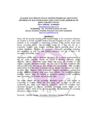 ANALISIS DAN PERANCANGAN SISTEM INFORMASI AKUNTANSI
PENERIMAAN KAS STUDI KASUS PADA UNIT USAHA KOPERASI DI
KOTA JAKARTA PUSAT
Elysa Andelany Ayuningtias
elysaandelany@yahoo.co.id
Pembimbing : Dr. Aris Budi Setyawan, SE.,MM
Jurusan Akuntansi, Fakultas Ekonomi, Universitas Gunadarma
http://www.gunadarma.ac.id
ABSTRACT
Along with the growing demands of the business world, as the cooperative businesses
are required to develop and hone intuition innovation to achieve the goal . One of the
problems in the cooperative is experiencing problems at the moment should make
proper accounting system. The accounting system has a very big role for a
cooperative business units, because accounting systems represent almost all the
available information. Therefore, the cooperative requires an appropriate technology
and applications to help run their business processes, and one of them is the
accounting information system.
The purpose of this study to determine the system that is running on cooperatives in
the city center, determine whether the system is operating effectively, making
alternative effective information system design and assess the feasibility of cash
receipts accounting information systems. The data used in this study are primary data
and secondary data. The primary data obtained from questionnaires, while secondary
data obtained from the study of literature and the internet. The analytical tool used is
the Data Flow Diagram, Entity Relationship Diagram, normalization, making cash
receipts application program using visual basic software. For system development
feasibility analysis using the method of investment payback period, profitability
index, accounting rate of return, and net present value.
The results showed that the accounting information system of cash receipts on
Cooperative in Central Jakarta has been going well, but there are still some
weaknesses that could cause harm to cooperative effort. To overcome these
drawbacks designed an effective accounting information system. Based on the
calculation method stated in the second paragraph, the development of accounting
information systems feasible.
Keywords : Analysis, Design, Accounting Information Systems, Cash Receipts.
 