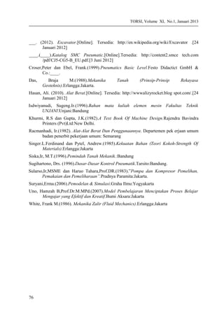 TORSI, Volume XI, No.1, Januari 2013
___. (2012). Excavator.[Online]. Tersedia: http://en.wikipedia.org/wiki/Excavator .[24
Januari 2012]
____.(____).Katalog SMC Pneumatic.[Online].Tersedia: http://content2.smce tech.com
/pdf/CJ5-CG5-B_EU.pdf.[3 Juni 2012]
Croser,Peter dan Ebel, Frank.(1999).Pneumatics Basic Level.Festo Didactict GmbH &
Co.:____.
Das, Braja M.(1988).Mekanika Tanah (Prinsip-Prinsip Rekayasa
Geoteknis).Erlangga:Jakarta.
Hasan, Ali. (2010). Alat Berat.[Online]. Tersedia: http://wwwalizyrocket.blog spot.com/.[24
Januari 2012]
Isdwiyanudi, Sugeng.Ir.(1996).Bahan mata kuliah elemen mesin Fakultas Teknik
UNJANI.Unjani:Bandung
Khurmi, R.S dan Gupta, J.K.(1982).A Text Book Of Machine Design.Rajendra Bavindra
Printers (Pvt)Ltd:New Delhi.
Racmanhadi, Ir.(1982). Alat-Alat Berat Dan Penggunaannya. Departemen pek erjaan umum
badan penerbit pekerjaan umum: Semarang
Singer.L.Ferdinand dan Pytel, Andrew.(1985).Kekuatan Bahan (Teori Kokoh-Strength Of
Materials).Erlangga:Jakarta
Siska,Ir, M.T.(1996).Pemindah Tanah Mekanik.:Bandung
Sugihartono, Drs. (1996).Dasar-Dasar Kontrol Pneumatik.Tarsito:Bandung.
Sularso,Ir,MSME dan Haruo Tahara,Prof.DR.(1983).”Pompa dan Kompresor Pemelihan,
Pemakaian dan Pemeliharaan”.Pradnya Paramita:Jakarta.
Suryani,Erma.(2006).Pemodelan & Simulasi.Graha Ilmu:Yogyakarta
Uno, Hamzah B,Prof.Dr.M.MPd.(2007).Model Pembelajaran Menciptakan Proses Belajar
Mengajar yang Efektif dan Kreatif.Bumi Aksara:Jakarta
White, Frank M.(1986). Mekanika Zalir (Fluid Mechanics).Erlangga:Jakarta
76
 