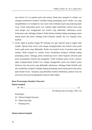 TORSI, Volume XI, No.1, Januari 2013
tuas kontrol lever di gerakan pada arah tertentu, fluida akan mengalir ke silinder arm
sehingga memberikan kompresi terhadap bidang penampang piston silinder arm yang
mengakibatkan arm terangkat ke atas secara rotasi terhadap engsel yang terpasang pada
boom. Untuk menurunkan posisi arm, operator dapat memberikan operasi kerja yang
sama dengan cara menggerakan tuas kontrol yang dikhendaki sebelumnya secara
berlawanan arah. Sehingga kompresi fluida bekerja terhadap bidang penampang antara
batang piston dan piston sehingga piston bergerak mundur dan arm bergerak turun
kembali.
4. Bucket dapat di gerakan hingga 90º terhadap arm agar material yang di angkat tidak
tumpah. Operasi kerja bucket yaitu dengan mengoperasikan tuas kontrol untuk gerak
bucket pada posisi yang dikhendaki. Ketika tuas kontrol bucket di gerakan pada arah
tertentu, fluida mengalir ke silinder bucket memberikan kompresi terhadap bidang
penampang piston. Sehingga piston mendorong bucket untuk bergerak kebawah pada
posisi penumpahan material atau penggalian. Untuk menaikan posisi bucket, operator
dapat mengoperasikan kontrol lever dengan menggerakan posisi tuas kontrol secara
berlawan arah dari posisi yang dikhendaki sebelumnya. Sehingga fluida berbalik arah
dan memberikan kompresi terhadap bidang penampang antara batang piston dan piston
pada silinder bucket. Kompresi yang dihasilkan tersebut memberikan gerakan bucket ke
posisi atas yaitu posisi pengangkutan material tidak tumpah.
Dasar Perancangan Simulator Eskavator
Momen bengkok
M = W. l …………………………………………………………….…………… (1)
(R.S Khurmi dan J.K Gupta, 1982:114)
Keterangan :
M = Momen bengkok (kg.mm)
W = Beban kerja (kg)
l = Panjang (mm)
Momen tahanan bengkok
70
 