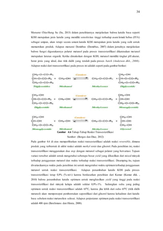 34
Menurut Chia-Hung Su (Su, 2013) dalam penelitiannya menjelaskan bahwa katalis basa seperti
KOH merupakan jenis katalis yang memiliki sensitivitas tinggi terhadap asam lemak bebas (FFA)
sebagai umpan, akan tetapi secara umum katalis KOH merupakan jenis katalis yang sulit untuk
memurnikan produk. Adapun menurut Demirbas (Demirbas, 2007) dalam jurnalnya menjelaskan
bahwa fungsi digunakannya pelarut metanol pada proses transesterifikasi dikarenakan metanol
merupakan larutan organik. Ketika direaksikan dengan KOH, metanol memiliki tingkat pH akurat,
berat jenis yang ideal, dan titik didih yang rendah pada proses batch (Anderson dkk., 2008).
Adapun reaksi dari transesterifikasi pada proses ini adalah seperti pada gambar berikut:
Gambar 4.6 Tahap-Tahap Reaksi Transesterifikasi
Sumber: (Borges dan Díaz, 2012)
Pada gambar 4.6 di atas memperlihatkan reaksi transesterifikasi adalah reaksi reversible, dimana
produk yang terbentuk di akhir reaksi adalah methyl ester dan gliserol. Pada penelitian ini, reaksi
transesterifikasi menggunakan dua step dengan metanol sebagai pelarut yang bervariasi. Tujuan
variasi tersebut adalah untuk mengetahui seberapa besar yield yang dihasilkan dari mixed minyak
terhadap penggunaan metanol dan waktu terhadap reaksi transesterifikasi. Disamping itu, tujuan
divariasikannya waktu pada penelitian ini untuk mengetahui waktu optimumterhadap penggunaan
metanol untuk reaksi transesterifikasi. Adapun penambahan katalis KOH pada proses
transesterifikasi tetap 0,9% (%-m/v) karena berdasarkan penelitian dari Kumar (Kumar dkk. ,
2010) bahwa penambahan katalis optimum untuk menghasilkan yield yang tinggi pada reaksi
transesterifikasi dari minyak kelapa adalah sekitar 0,9%-1%. Sedangkan suhu yang paling
optimum untuk reaksi transesterifikasi adalah 650C, karena jika lebih dari suhu 650C (titik didih
metanol) akan mempercepat pembentukan saponifikasi dari gliserol karena kehadiran dari katalis
basa sebelum reaksi metanolisis selesai. Adapun perputaran optimum pada reaksi transesterifikasi
adalah 400 rpm (Berchmans dan Hirata, 2008).
 