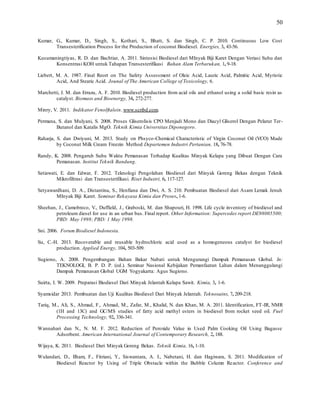 50
Kumar, G., Kumar, D., Singh, S., Kothari, S., Bhatt, S. dan Singh, C. P. 2010. Continuous Low Cost
Transesterification Process for the Production of coconut Biodiesel. Energies, 3, 43-56.
Kusumaningtiyas, R. D. dan Bachtiar, A. 2011. Sintesisi Biodiesel dari MInyak Biji Karet Dengan Veriasi Suhu dan
Konsentrasi KOH untuk Tahapan Transesterifikasi Bahan Alam Terbarukan, 1, 9-18.
Liebert, M. A. 1987. Final Reort on The Safety Assessment of Oleic Acid, Lauric Acid, Palmitic Acid, Myristic
Acid, And Stearic Acid. Jounal of The American College of Toxicology, 6.
Marchetti, J. M. dan Errazu, A. F. 2010. Biodiesel production from acid oils and ethanol using a solid basic resin as
catalyst. Biomass and Bioenergy, 34, 272-277.
Minry, V. 2011. Indikator Fenolftalein. www.scribd.com.
Permana, S. dan Mulyani, S. 2008. Proses Gliserolisis CPO Menjadi Mono dan Diacyl Gliserol Dengan Pelarut Ter-
Butanol dan Katalis MgO. Teknik Kimia Universitas Diponegoro.
Raharja, S. dan Dwiyuni, M. 2013. Study on Phsyco-Chemical Characteristic of Virgin Coconut Oil (VCO) Made
by Coconut Milk Cream Freezin Method Departemen Industri Pertanian, 18, 76-78.
Randy, K. 2008. Pengaruh Suhu Waktu Pemanasan Terhadap Kualitas Minyak Kelapa yang Dibuat Dengan Cara
Pemanasan. Institut Teknik Bandung.
Setiawati, E. dan Edwar, F. 2012. Teknologi Pengolahan Biodiesel dari Minyak Goreng Bekas dengan Teknik
Mikrofiltrasi dan Transesterifikasi. Riset Industri, 6, 117-127.
Setyawardhani, D. A., Distantina, S., Henfiana dan Dwi, A. S. 210. Pembuatan Biodiesel dari Asam Lemak Jenuh
MInyak Biji Karet. Seminar Rekayasa Kimia dan Proses, 1-6.
Sheehan, J., Camobreco, V., Duffield, J., Graboski, M. dan Shapouri, H. 1998. Life cycle inventory of biodiesel and
petroleum diesel for use in an urban bus. Final report. Other Information: Supercedes report DE98005500;
PBD: May 1998; PBD: 1 May 1998.
Sni. 2006. Forum Biodiesel Indonesia.
Su, C.-H. 2013. Recoverable and reusable hydrochloric acid used as a homogeneous catalyst for biodiesel
production. Applied Energy, 104, 503-509.
Sugiono, A. 2008. Pengembangan Bahan Bakar Nabati untuk Mengurangi Dampak Pemanasan Global. In:
TEKNOLOGI, B. P. D. P. (ed.). Seminar Nasional Kebijakan Pemanfaatan Lahan dalam Menanggulangi
Dampak Pemanasan Global UGM Yogyakarta: Agus Sugiono.
Suirta, I. W. 2009. Preparasi Biodiesel Dari Minyak Jelantah Kelapa Sawit. Kimia, 3, 1-6.
Syamsidar 2013. Pembuatan dan Uji Kualitas Biodiesel Dari Minyak Jelantah. Teknosains, 7, 209-218.
Tariq, M., Ali, S., Ahmad, F., Ahmad, M., Zafar, M., Khalid, N. dan Khan, M. A. 2011. Identification, FT-IR, NMR
(1H and 13C) and GC/MS studies of fatty acid methyl esters in biodiesel from rocket seed oil. Fuel
Processing Technology, 92, 336-341.
Wannahari dan N., N. M. F. 2012. Reduction of Peroxide Value in Used Palm Cooking Oil Using Bagasse
Adsorbent. American International Journal of Contemporary Research, 2, 188.
Wijaya, K. 2011. Biodiesel Dari Minyak Goreng Bekas. Teknik Kimia, 16, 1-10.
Wulandari, D., Ilham, F., Fitriani, Y., Siswantara, A. I., Nabetani, H. dan Hagiwara, S. 2011. Modification of
Biodiesel Reactor by Using of Triple Obstacle within the Bubble Column Reactor. Conference and
 