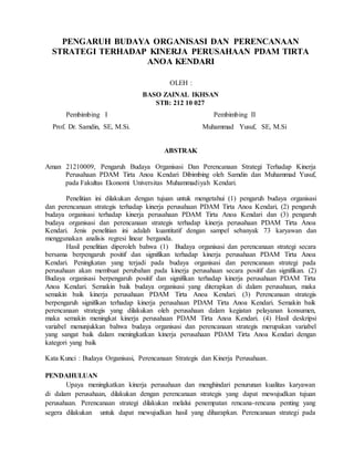 PENGARUH BUDAYA ORGANISASI DAN PERENCANAAN
STRATEGI TERHADAP KINERJA PERUSAHAAN PDAM TIRTA
ANOA KENDARI
OLEH :
BASO ZAINAL IKHSAN
STB: 212 10 027
Pembimbing I Pembimbing II
Prof. Dr. Samdin, SE, M.Si. Muhammad Yusuf, SE, M.Si
ABSTRAK
Aman 21210009, Pengaruh Budaya Organisasi Dan Perencanaan Strategi Terhadap Kinerja
Perusahaan PDAM Tirta Anoa Kendari Dibimbing oleh Samdin dan Muhammad Yusuf,
pada Fakultas Ekonomi Universitas Muhammadiyah Kendari.
Penelitian ini dilakukan dengan tujuan untuk mengetahui (1) pengaruh budaya organisasi
dan perencanaan strategis terhadap kinerja perusahaan PDAM Tirta Anoa Kendari, (2) pengaruh
budaya organisasi terhadap kinerja perusahaan PDAM Tirta Anoa Kendari dan (3) pengaruh
budaya organisasi dan perencanaan strategis terhadap kinerja perusahaan PDAM Tirta Anoa
Kendari. Jenis penelitian ini adalah kuantitatif dengan sampel sebanyak 73 karyawan dan
menggunakan analisis regresi linear berganda.
Hasil penelitian diperoleh bahwa (1) Budaya organisasi dan perencanaan strategi secara
bersama berpengaruh positif dan signifikan terhadap kinerja perusahaan PDAM Tirta Anoa
Kendari. Peningkatan yang terjadi pada budaya organisasi dan perencanaan strategi pada
perusahaan akan membuat perubahan pada kinerja perusahaan secara positif dan signifikan. (2)
Budaya organisasi berpengaruh positif dan signifikan terhadap kinerja perusahaan PDAM Tirta
Anoa Kendari. Semakin baik budaya organisasi yang diterapkan di dalam perusahaan, maka
semakin baik kinerja perusahaan PDAM Tirta Anoa Kendari. (3) Perencanaan strategis
berpengaruh signifikan terhadap kinerja perusahaan PDAM Tirta Anoa Kendari. Semakin baik
perencanaan strategis yang dilakukan oleh perusahaan dalam kegiatan pelayanan konsumen,
maka semakin meningkat kinerja perusahaan PDAM Tirta Anoa Kendari. (4) Hasil deskripsi
variabel menunjukkan bahwa budaya organisasi dan perencanaan strategis merupakan variabel
yang sangat baik dalam meningkatkan kinerja perusahaan PDAM Tirta Anoa Kendari dengan
kategori yang baik
Kata Kunci : Budaya Organisasi, Perencanaan Strategis dan Kinerja Perusahaan.
PENDAHULUAN
Upaya meningkatkan kinerja perusahaan dan menghindari penurunan kualitas karyawan
di dalam perusahaan, dilakukan dengan perencanaan strategis yang dapat mewujudkan tujuan
perusahaan. Perencanaan strategi dilakukan melalui penempatan rencana-rencana penting yang
segera dilakukan untuk dapat mewujudkan hasil yang diharapkan. Perencanaan strategi pada
 