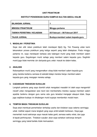 UNIT PRAKTIKUM
INSTITUT PENDIDIKAN GURU KAMPUS SULTAN ABDUL HALIM
BILANGAN JURNAL 1
MINGGU PRAKTIKUM Minggu pertama
TARIKH PERISTIWA / KEJADIAN 05 Februari – 08 Februari 2017
TAJUK JURNAL Budaya memberi salam kepada guru
1. MASALAH / PERISTIWA
Saya dan ahli rakan praktikum telah mendapat Sjk(t) Sg. Tok Pawang untuk kami
laksanakan proses praktikum yang ketiga seperti yang telah ditetapkan. Pada minggu
pertama ini, saya mendapati bahawa ada kalangan murid yang tidak memberi salam
kepada guru. Segolongan murid sahaja yang memberi salam kepada guru. Segilintir
murid juga tidak meminta izin daripada guru untuk masuk ke dalam kelas.
2. ANALISIS
Kebanyakkan murid yang mengamalkan sikap tidak memberi salam kepada guru
yang mereka bertemu semasa di sekolah tetapi mereka hanya memberi salam
kepada guru yang mengajar mereka sahaja.
3. CADANGAN TINDAKAN SUSULAN
Langkah pertama yang saya diambil untuk mengatasi masalah ini ialah saya mengambil
insiatif untuk mengadakan sesi kecil dan memberitahu mereka supaya memberi salam
apabila bertemu dengan guru sama ada guru tersebut mengajar ataupun tidak. Saya
juga wajibkan budaya ini dikalangan murid supaya membentuk modal insan.
4. TEMPOH MASA TINDAKAN SUSULAN
Saya akan membuat pemerhatian terhadap usaha dan tindakan saya selama seminggu
untuk melihat sejauh mana langkah yang saya ambil adalah berkesan. Saya juga
memerhati murid sekiranya saya masuki kelas ganti, semasa waktu rehat, dan juga
di tapak perhimpunan. Tindakan susulan akan saya sertakan sekiranya tempoh
seminggu yang bakal berlalu tidak memuaskan.
 