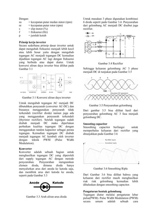 Dengan:
ns = kecepatan putar medan stator (rpm)
nr = kecepatan putar rotor (rpm)
s = slip motor (%)
f = frekuensi (Hz)
p = jumlah kutub
Prinsip kerja inverter
Secara sederhana prinsip dasar inverter untuk
dapat mengubah frekuensi menjadi lebih kecil
atau lebih besar yaitu dengan mengubah
tegangan AC menjadi tegangan DC kemudian
dijadikan tegangan AC lagi dengan frekuensi
yang berbeda atau dapat diatur. Untuk
konversi aliran daya inverter bisa dilihat pada
Gambar 3.1
Gambar 3.1 Konversi aliran daya inverter
Untuk mengubah tegangan AC menjadi DC
dibutuhkan penyearah (converter AC-DC) dan
biasanya menggunakan penyearah tidak
terkendali (rectifier dioda) namun juga ada
yang menggunakan penyearah terkendali
(thyristor rectifier). Setelah tegangan sudah
diubah menjadi DC maka diperlukan
perbaikan kualitas tegangan DC dengan
menggunakan tandon kapasitor sebagai perata
tegangan. Kemudian tegangan DC diubah
menjadi tegangan AC kembali oleh inverter
dengan teknik PWM (Pulse Width
Modulation).
Konverter
Konverter adalah sebuah bagian untuk
menghasilkan tegangan DC yang diperoleh
dari supply tegangan AC dengan metode
penyearahan. Penyearahan mengunnkan
elemen dioda, dimana dioda hanya
menyalurkan arus dari anoda ke katoda saja,
dan memblok arus dari katoda ke anoda,
seperti pada Gambar 3.3
Gambar 3.3 Arah aliran arus dioda
Untuk masukan 3 phase digunakan kombinasi
6 dioda seperti pada Gambar 3.4. Penyearahan
dari gelombang AC menjadi DC disebut juga
rectifier.
Gambar 3.4 Rectifier
Sehingga keluaran gelombang AC 3 phase
menjadi DC di tunjukan pada Gambar 3.5
Gambar 3.5 Penyearahan gelombang
Dari gambar 3.5 bisa dilihat hasil dari
penyearahan gelombang AC 3 fasa menjadi
gelombang DC.
Smooting capacitor
Smoothing capacitor berfungsi untuk
memperhalus keluaran dari rectifier yang
ditunjukkan pada Gambar 3.6
Gambar 3.6 Smoothing Riple
Dari Gambar 3.6 bisa dilihat bahwa yang
keluaran dari rectifier masih menghasilkan
riak riak gelombang kemudian lebih
dihaluskan dengan smoothing capacitor.
Pengaturan bentuk gelombang
Tegangan diatur melalui pengaturan lebar
pulsa(PWM). Pulse Width Modulation (PWM)
secara umum adalah sebuah cara
 